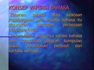 KONSEP VARIASI BAHASA
•Kelainan    bahasa    atau     keadaan
kepelbagaian cara sesuatu bahasa itu
digunakan      berikutan      perbezaan
beberapa faktor.
•Antara faktor wujudnya variasi bahasa
ialah kedudukan geografi, kumpulan
sosial,   perwatakan     peribadi   dan
konteks semasa.
 