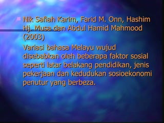    Nik Safiah Karim, Farid M. Onn, Hashim
    Hj. Musa dan Abdul Hamid Mahmood
    (2003)
    Variasi bahasa Melayu wujud
    disebabkan oleh beberapa faktor sosial
    seperti latar belakang pendidikan, jenis
    pekerjaan dan kedudukan sosioekonomi
    penutur yang berbeza.
 