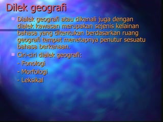 Dilek geografi
    Dialek geografi atau dikenali juga dengan
     dialek kawasan merupakan sejenis kelainan
     bahasa yang ditentukan berdasarkan ruang
     geografi tempat menetapnya penutur sesuatu
     bahasa berkenaan.
    Ciri-ciri dialek geografi:
     - Fonologi
     - Morfologi
     - Leksikal
 