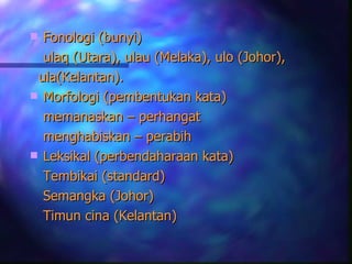  Fonologi (bunyi)
  ulaq (Utara), ulau (Melaka), ulo (Johor),
 ula(Kelantan).
 Morfologi (pembentukan kata)
  memanaskan – perhangat
  menghabiskan – perabih
 Leksikal (perbendaharaan kata)
  Tembikai (standard)
  Semangka (Johor)
  Timun cina (Kelantan)
 