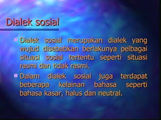 Dialek sosial
  Dialek sosial merupakan dialek yang
   wujud disebabkan berlakunya pelbagai
   situasi sosial tertentu seperti situasi
   rasmi dan tidak rasmi.
  Dalam dialek sosial juga terdapat
   beberapa kelainan bahasa seperti
   bahasa kasar, halus dan neutral.
 