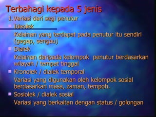 Terbahagi kepada 5 jenis
1.Variasi dari segi penutur
 Ideolek
  Kelainan yang terdapat pada penutur itu sendiri
  (gagap, sengau)
 Dialek
  Kelainan daripada kelompok penutur berdasarkan
  wilayah / tempat tinggal
 Kronolek / dialek temporal
  Variasi yang digunakan oleh kelompok sosial
  berdasarkan masa, zaman, tempoh.
 Sosiolek / dialek sosial
  Variasi yang berkaitan dengan status / golongan
 
