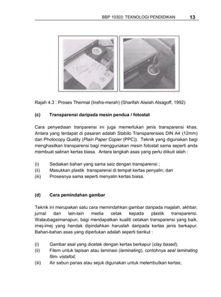 BBP 10303: TEKNOLOGI PENDIDIKAN             13




Rajah 4.3 : Proses Thermal (Insfra-merah) (Sharifah Alwiah Alsagoff, 1992)

(c)     Transparensi daripada mesin pendua / fotostat

Cara penyediaan tranparensi ini juga memerlukan jenis transparensi khas.
Antara yang terdapat di pasaran adalah Stabilo Transparensies DIN A4 (12mm)
dan Photocopy Quality (Plain Paper Copier (PPC)). Teknik yang digunakan bagi
menghasilkan transparensi bagi menggunakan mesin fotostat sama seperti anda
membuat salinan kertas biasa. Antara langkah asas yang perlu diikuti ialah :

(i)     Sediakan bahan yang sama saiz dengan transparensi ;
(ii)    Masukkan plastik transparensi di tempat kertas penyalin; dan
(iii)   Prosesnya sama seperti menyalin kertas biasa.



(d)     Cara pemindahan gambar

Teknik ini merupakan satu cara memindahkan gambar daripada majalah, akhbar,
jurnal   dan    lain-lain  media   cetak   kepada       plastik transparensi.
Walaubagaimanapun, bagi mendapatkan kualiti cetakan transparensi yang baik,
imej-imej yang hendak dipindahkan haruslah daripada kertas jenis berkapur.
Bahan-bahan asas yang diperlukan adalah seperti berikut :

(i)     Gambar asal yang dicetak dengan kertas berkapur (clay based);
(ii)    Filem untuk lapisan atau laminasi (laminating), contohnya seal laminating
        film- vistafoil;
(iii)   Air sabun panas atau sejuk digunakan untuk melembutkan kertas;
 