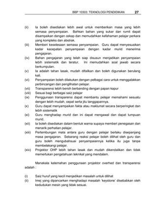 BBP 10303: TEKNOLOGI PENDIDIKAN         27



(ii)     Ia boleh disediakan lebih awal untuk memberikan masa yang lebih
         semasa penyampaian. Bahkan bahan yang sukar dan rumit dapat
         disampaikan dengan cekap dan memudahkan kefahaman pelajar perkara
         yang kompleks dan abstrak.
(iii)    Memberi keselesaan semasa penyampaian. Guru dapat menyesuaikan
         kadar kecepatan penyampaian dengan kadar murid menerima
         pengajaran.
(iv)     Bahan pengajaran yang telah siap disusun menjadikan penyampaian
         lebih sistematik dan teratur.     Ini memudahkan soal jawab secara
         berkumpulan.
(v)      Ia adalah tahan lasak, mudah difailkan dan boleh digunakan berulang
         kali.
(vi)     Penyampaian boleh dilakukan dengan pelbagai cara untuk menggalakkan
         perbincangan dan penglihatan pelajar.
(vii)    Transparensi lebih bersih berbanding dengan papan kapur
(viii)   Sesuai bagi berbagai saiz pelajar
(ix)     Penggunaan transparensi dapat membantu pelajar memahami sesuatu
         dengan lebih mudah, cepat serta jitu tanggapannya.
(x)      Guru dapat menyampaikan fakta atau maklumat secara berperingkat dan
         lebih sistematik
(xi)     Guru menghadap murid dan ini dapat mengawal dan dapat tumpuan
         murid.
(xii)    Ia boleh disediakan dalam bentuk warna supaya memberi penegasan dan
         menarik perhatian pelajar.
(xiii)   Pertembungan mata antara guru dengan pelajar berlaku disepanjang
         masa pengajaran. Sebarang reaksi pelajar boleh dilihat oleh guru dan
         guru boleh mengubahsuai penyampaiannya ketika itu juga tanpa
         membelakangi pelajar.
(xiv)    Projektor OHP lebih tahan lasak dan mudah dikendalikan dan tidak
         memerlukan pengetahuan teknikal yang mendalam.

       Manakala kelemahan penggunaan projektor overhed dan transparensi
adalah :

(i)      Saiz huruf yang kecil menjadikan masalah untuk dilihat
(ii)     Imej yang dipancarkan menghadapi masalah ‘keystone’ disebabkan oleh
         kedudukan mesin yang tidak sesuai.
 