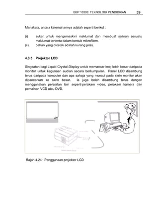 BBP 10303: TEKNOLOGI PENDIDIKAN           39



Manakala, antara kelemahannya adalah seperti berikut :

(i)     sukar untuk mengemaskini maklumat dan membuat salinan sesuatu
        maklumat tertentu dalam bentuk mikrofilem.
(ii)    bahan yang dicetak adalah kurang jelas.


4.3.5   Projektor LCD

Singkatan bagi Liquid Crystal Display untuk memancar imej lebih besar daripada
monitor untuk kegunaan audian secara berkumpulan. Panel LCD disambung
terus daripada komputer dan apa sahaja yang muncul pada skrin monitor akan
dipancarkan ke skrin besar.         Ia juga boleh disambung terus dengan
menggunakan peralatan lain seperti perakam video, perakam kamera dan
pemainan VCD atau DVD.




 Rajah 4.24: Penggunaan projektor LCD
 
