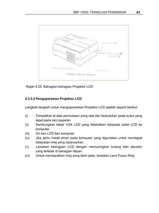 BBP 10303: TEKNOLOGI PENDIDIKAN          41




 Rajah 4.25: Bahagian-bahagian Projektor LCD


4.3.5.2 Pengoperasian Projektor LCD

Langkah-langkah untuk mengoperasikan Projektor LCD adalah seperti berikut :

(i)     Tempatkan di atas permukaan yang rata dan kedudukan pada sudut yang
        tepat pada skin paparan
(ii)    Sambungkan kabel VGA LCD yang dibekalkan daripada soket LCD ke
        komputer.
(iii)   On kan LCD dan komputer
(iv)    Jika perlu install driver pada komputer yang digunakan untuk mendapat
        ketepatan imej yang dipancarkan.
(v)     Laraskan ketinggian LCD dengan memusingkan butang kaki elevator
        yang terletak di bahagian depan.
(vi)    Untuk mendapatkan imej yang lebih jelas, laraskan Lens Focus Ring.
 