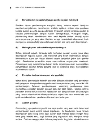 6   BBP 10303: TEKNOLOGI PENDIDIKAN




    (a)   Bersedia dan mengetahui tujuan pembentangan (taklimat)

    Pastikan tujuan pembentangan mengikut tahap tertentu seperti bertujuan
    memberi pengetahuan, pemahaman, analisis, aplikasi, sintesis atau penilaian
    kepada audien (peserta atau pendengar). Ini adalah kerana kehadiran audien di
    sesuatu pembentangan dengan tujuan berbagai-bagai. Walaupun begitu,
    pembentang boleh memberitahu lebih awal kepada audien tentang tujuan
    sebenar penerangan yang akan diberikan supaya peserta tidak akan sesat, tidak
    mempunyai arah dan hala tuju serta bosan dengan apa yang akan disampaikan.

    (b)   Melengkapkan bahan taklimat pembentangan

    Bahan taklimat adalah daripada data berkaitan dengan aspek yang akan
    disampaikan kepada audien. Ada maklumat yang boleh disampaikan dengan
    menunjukkan audio dan visual tertentu seperti berbentuk grafik dan gambar
    rajah. Pendekatan sedemikian dapat memudahkan penyampaian maklumat.
    Penerangan yang meleret tanpa bahan bantu penerangan akan menyebabkan
    penyampaian taklimat terlalu panjang dan ini selalunya akan menyebabkan
    audien berasa bosan.

    (c)   Peralatan taklimat dan susun atur peralatan

    Bahan bantu penerangan mestilah disuaikan dengan peralatan yang disediakan
    oleh penganjur atau pembentang perlu membawa peralatan yang sesuai ke bilik
    pembentangan. Sebelum pembentangan, seseorang pembentang perlu
    memastikan peralatan berjalan dengan baik dan tidak rosak. Seelok-eloknya
    peralatan dicuba dahulu dan lihat kesesuaian alat dengan bahan isi kandungan
    yang hendak disampaikan misalnya daripada aspek saiz teks, warna teks dan
    grafik serta kedudukan peralatan di tempat pembentangan.

    (d)   Audien (peserta)

    Pembentang juga perlu mengambil kira siapa audien yang akan hadir dalam sesi
    pembentangan nanti seperti bidang kepakaran. Isi kandungan yang hendak
    disampaikan perlu yang terkini agar audien tidak merasa bosan dengan fakta
    lama yang mereka tahu. Juga bahasa yang digunakan perlu mengikut tahap
    audien. Elakkan menggunakan bahasa yang terlalu tinggi atau teknikal semasa
 