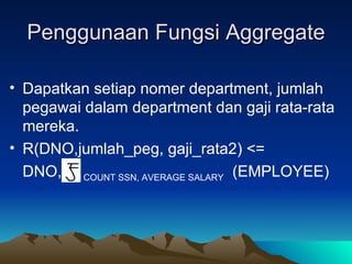 Penggunaan Fungsi Aggregate Dapatkan setiap nomer department, jumlah pegawai dalam department dan gaji rata-rata mereka. R(DNO,jumlah_peg, gaji_rata2) <= DNO,  COUNT SSN, AVERAGE SALARY   (EMPLOYEE) 