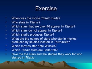 Exercise When was the movie  Titanic  made? Who stars in  Titanic ?  Which stars that are over 40 appear in  Titanic ?  Which stars do not appear in  Titanic ? Which studio produces  Titanic ?  What are the names of stars who star in movies produced by studios located in  Townsville ?  Which movies star Kate Winslet?  Which  Titanic  stars are under 20?  Give me the stars and the studios they work for who starred in  Titanic   