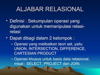 ALJABAR RELASIONAL Definisi : Sekumpulan operasi yang digunakan untuk memanipulasi relasi-relasi Dapat dibagi dalam 2 kelompok : Operasi yang melibatkan teori set, yaitu UNION, INTERSECTION, DIFFERENCE, CARTESIAN PRODUCT Operasi khusus untuk basis data relasional, misal : SELECT, PROJECT dan JOIN. 