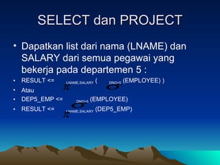 SELECT dan PROJECT Dapatkan list dari nama (LNAME) dan SALARY dari semua pegawai yang bekerja pada departemen 5 : RESULT <=  LNAME,SALARY  (  DNO=5  (EMPLOYEE) ) Atau DEP5_EMP <=  DNO=5  (EMPLOYEE)  RESULT <=  LNAME,SALARY  (DEP5_EMP) 