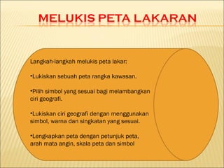 Langkah-langkah melukis peta lakar:

•Lukiskan sebuah peta rangka kawasan.

•Pilih simbol yang sesuai bagi melambangkan
ciri geografi.

•Lukiskan ciri geografi dengan menggunakan
simbol, warna dan singkatan yang sesuai.

•Lengkapkan peta dengan petunjuk peta,
arah mata angin, skala peta dan simbol
 