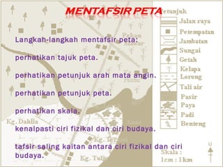 Langkah-langkah mentafsir peta:

perhatikan tajuk peta.

perhatikan petunjuk arah mata angin.

perhatikan petunjuk peta.

perhatikan skala.

kenalpasti ciri fizikal dan ciri budaya.

tafsir saling kaitan antara ciri fizikal dan ciri
budaya.
 
 