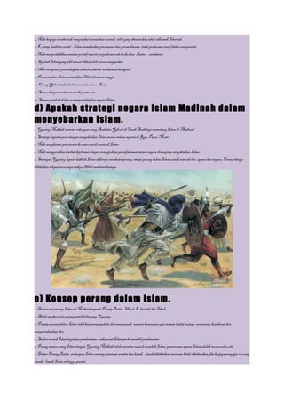 4. Nabi berjaya membentuk masyarakat berasaskan ummah, nilai yang ditanamkan ialah ukhuwah Islamiah.
5. Konsep keadilan sosial – Islam menekankan persamaan dan persaudaraan, tiada perbezaan taraf dalam masyarakat.
6. Nabi mempraktikkan amalan positif seperti perpaduan, rela berkorban, Bantu – membantu.
7. Syariah Islam yang adil sesuai diikutioleh semua masyarakat.
8. Nabi menyusun perlembagaan dahulu sebelum membentuk kerajaan.
9. Pemerintahan Islam meletakkan Allah kuasa tertinggi.
10. Orang Yahudi tidak boleh menindas kaum Arab.
11. Semua bangsa mesti mematuhi peraturan.
12. Semua penduduk harus mempertahankan negara Islam.

d) Apakah strategi negara Islam Madinah dalam
menyebarkan Islam.
1. Quraisy Makkah mencari sokongan orang Arab dan Yahudi di Tanah Arab bagi menentang Islam di Madinah.
2. Strategi baginda pula dengan menyebarkan Islam secara meluas seperti di Rom, Parsi, Mesir.
3. Nabi menghantar perutusan ke sana untuk memeluk Islam.
4. Nabi menggunakan kaedah diplomasi dengan mewujudkan persefahaman antara negara disamping menyebarkan Islam.
5. Serangan Quraisy kepada kabilah Islam akhirnya membawa perang, tetapi perang dalam Islam untuk maruah diri, agama dan negara. Perang hanya
dilakukan selepas turunnya wahyu Allah menbenarkannya.




e) Konsep perang dalam Islam.
1. Antara siri perang Islam di Madinah seperti Perang Badar, Uhud, Khandak dan Tabuk.
2. Allah memberi izin perang setelah diserang Quraisy.
3. Prinsip perang dalam Islam ialah berperang apabila diserang musuh, mencari keamanan agar tempat ibadat terjaga, menentang kezaliman dan
mempertahankan diri.
4. Sekira musuh Islam inginkan pendamaian, maka umat Islam perlu memilih pendamaian.
5. Perang antara orang Islam dengan Quraisy Makkah tidak memaksa musuh memeluk Islam, penerimaan agama Islam adalah secara suka rela.
6. Dalam Perang Badar, walaupun Islam menang, tawanan wanita dan kanak – kanak dibebaskan, tawanan lelaki dibebeaskan jika berjaya mengajar 10 orang
kanak – kanak Islam sehingga pandai.
 