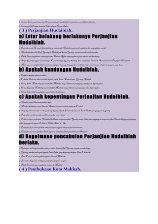 7. Tentera Islam yang berperang dilarang membunuh sesuka hati termasuk memusnahkan tumbuhan.
8. Kesannya lebih ramai memeluk Islam selepas Perang Badar.

( 3 ) Perjanjian Hudaibiah.
a) Latar belakang berlakunya Perjanjian
Hudaibiah.
1. Pada tahun 628 M, umat Islam berhasrat menziarahi Makkah tempat asal mujahirin dan mengerjakan umrah.
2. Mereka disekat oleh Arab Quraisy di Hudaibiyah keranaQuraisy merasa maruah mereka tercabar.
3. Pihak Islam menghantar utusannya iaitu Uthman Affan menerangkan tujuan sebenar mereka datang.
4. Tetapi Quraisy enggan menerimanya. Kemudiannya Quraisy bimbang, lalu menghantar Suhail b. Amru memeterai Perjanjian Hudaibiah.
5. Mulanya para sahabat tidak menerima perjanjian ini yang dianggap berat sebelah, tetapi menerimanya sebagai pengajaran yang besar.

b) Apakah kandungan Hudaibiah.
1. Genjatan senjata selama 10 tahun.
2. Kabilah Arab lain bebas memihak kepada pihak Islam Madinah atau Quraisy Makkah.
3. Orang Islam Madinah yang memihak ke Makkkah tanpa kebenaran penjaganya tidak perlu dipulangkan.
4. Orang Quraisy Makkah yang memihak ke Madinah tanpa kebenaran penjaganya akan dipulangkan.
5. Umat Islam boleh mengerjakan umrah tahun berikutnya.

c) Apakah kepentingan Perjanjian Hudaibiah.
1. Memberi umat Islam menunaikan haji.
2. Memberi kebebasan umat Islam ke Makkah dan menunaikan ibadat di Kaabah.
3. Tempoh pendamaian ini memberi peluang kepada dakwah Islamiah ke seluruh Tanah Arab tanpa gangguan Quraisy.
4. Perjanjian memberi gambaran Islam tersebar secara aman.
5. Perkara 3 dan 4 perjanjian Hudaibiah kelihatan menguntungkan Quraisy tetapi dalam masa panjang ia menguntungkan Islam buktinya pengislaman
tokoh berpengaruh seperti Khalid al Walid, Amru al – As.
6. Perjanjian juga menunjukkan nabi pemimpin unggul, dikagumi dan berwawasan.
7. Perjanjian ini menunjukkan Arab Quraisy mengiktiraf kerajaan Islam di Madinah.

d) Bagaimana pencabulan Perjanjian Hudaibiah
berlaku.
1. Perjanjian ini hanya bertahan selama 2 tahun kerana pihak Quraisy sengaja mencabulinya.
2. Quraisy memberi sokongan kepada Bani Bakar yang berperang dengan Bani Khuza’ah.
3. Bani Khuza’ah ini berpihak kepada Islam di Madinah,
4. Bermakna Quraisy melanggar perjanjian genjatan senjata.
5. Pihak Islam bertegas menghantar tentera ke Makkah.

( 4 ) Pembukaan Kota Makkah.
 