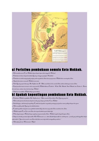 a) Peristiwa pembukaan semula Kota Makkah.
1. Nabi membuka semula Kota Makkah selepas hampir lapan tahun tinggal di Madinah.
2. Pembukaan ini kesan daripada tindakanQuraisy melanggar perjanjian Hudaibiah.
3. Pembukaan ini ialah strategi jangka panjang nabi menyebarksn Islam kerana penguasaan Makkah akan memantapkan Islam.
4. Baginda dan tentera memasuki Makkah secara aman.
5. Tokoh Quraisy seperti ketuanya Abu Suffian dan Al – Abbas amat khuatir lalu memeluk Islam sebelum kedatangan tentera Islam.
6. Empat pasukan tentera seramai 10 ribu orang masuk ke Makkah diketuai Khalid al – Walid, Abu Ubaidah, Saad Ubadah, dan Zubair al – Awwan,
dari arah utara, selatan, barat dan barat daya Makkah.
7. Taktik ini memudahkan Makkah dikepung dan dibuka.

b) Apakah kepentingan pembukaan Kota Makkah.
1. Pembukaan Makkah menybabkan Abu Suffian dan al – Abbas memeluk Islam diikuti Arab Quraisy yang lain.
2. Nabi memberi jaminan keselamatan kepada mereka yang terkepung di dalam Kota Makkah.
3. Setelah berjaya, nabi bertawaf mengelilingi Kaabah dan berpidato menyatakan pentingnya perpaduan antara pelbagai bangsa dan agama.
4. Nabi memaafkan pihak Quraisy dsn tidak berdendam.
5. Kaabah terpelihara daripada unsure jahiliah, berhala dihapuskan dan masyarakat Islam mendalami ilmu Islam.
6. Makkah menjadi Kota Suci umat Islam dan tempat beribadat seperti ibadat haji.
7. Walau bagaimanapun Madinah tetap menjadi pusat pemerintahan Islam, Makkah menjadi wilayah kerajaan Islam.
8. Selepas itu berlaku peristiwa haji terakhir Nabi Muhammad s.a.w., dalam khutbah haji terakhir itu nabi berpesan, “ pusaka yang nabi tinggalkan selepas
wafat ialah al- Quran dan sunnah, umat Islam tidak akan sesat selagi tidak meninggalkan pusaka ini ”.
9. Nabi wafat pada 632 M bersamaan 11 Hijrah.
 