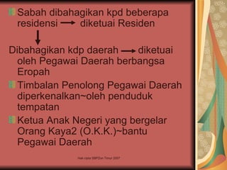 Sabah dibahagikan kpd beberapa
 residensi   diketuai Residen

Dibahagikan kdp daerah    diketuai
  oleh Pegawai Daerah berbangsa
  Eropah
  Timbalan Penolong Pegawai Daerah
  diperkenalkan~oleh penduduk
  tempatan
  Ketua Anak Negeri yang bergelar
  Orang Kaya2 (O.K.K.)~bantu
  Pegawai Daerah
             Hak cipta SBPZon Timur 2007
 