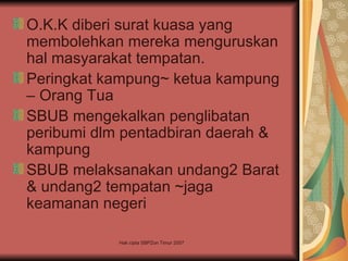 O.K.K diberi surat kuasa yang
membolehkan mereka menguruskan
hal masyarakat tempatan.
Peringkat kampung~ ketua kampung
– Orang Tua
SBUB mengekalkan penglibatan
peribumi dlm pentadbiran daerah &
kampung
SBUB melaksanakan undang2 Barat
& undang2 tempatan ~jaga
keamanan negeri

            Hak cipta SBPZon Timur 2007
 