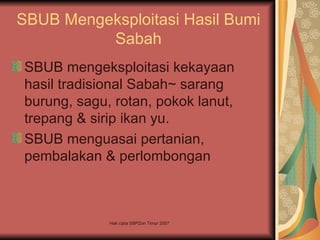 SBUB Mengeksploitasi Hasil Bumi
          Sabah
SBUB mengeksploitasi kekayaan
hasil tradisional Sabah~ sarang
burung, sagu, rotan, pokok lanut,
trepang & sirip ikan yu.
SBUB menguasai pertanian,
pembalakan & perlombongan



             Hak cipta SBPZon Timur 2007
 