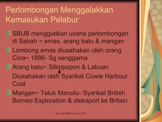 Perlombongan Menggalakkan
Kemasukan Pelabur
 SBUB menggiatkan usaha perlombongan
 di Sabah ~ emas, arang batu & mangan
 Lombong emas diusahakan oleh orang
 Cina~ 1886- Sg senggama
 Arang batu~ Silimpopon & Labuan
 Diusahakan oleh Syarikat Cowie Harbour
 Coal
 Mangan~ Teluk Marudu- Syarikat British
 Borneo Exploration & dieksport ke Britain
                Hak cipta SBPZon Timur 2007
 