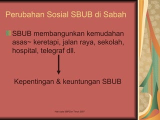 Perubahan Sosial SBUB di Sabah

 SBUB membangunkan kemudahan
 asas~ keretapi, jalan raya, sekolah,
 hospital, telegraf dll.



  Kepentingan & keuntungan SBUB



              Hak cipta SBPZon Timur 2007
 