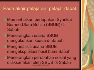 Pada akhir pelajaran, pelajar dapat:

 Memerihalkan pertapakan Syarikat
 Borneo Utara British (SBUB) di
 Sabah
 Menerangkan usaha SBUB
 mengukuhkan kuasa di Sabah
 Menganalisis usaha SBUB
 mengeksploitasi hasil bumi Sabah
 Menerangkan perubahan sosial yang
 dilaksanakan oleh SBUB di Sabah
              Hak cipta SBPZon Timur 2007
 