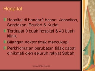 Hospital

 Hospital di bandar2 besar~ Jesselton,
 Sandakan, Beufort & Kudat
 Terdapat 9 buah hospital & 40 buah
 klinik
 Bilangan doktor tidak mencukupi
 Perkhidmatan perubatan tidak dapat
 dinikmati oleh seluruh rakyat Sabah

              Hak cipta SBPZon Timur 2007
 