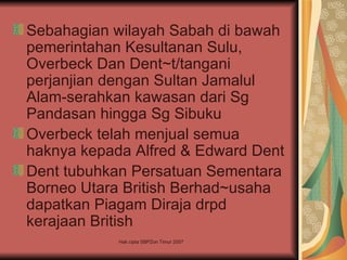 Sebahagian wilayah Sabah di bawah
pemerintahan Kesultanan Sulu,
Overbeck Dan Dent~t/tangani
perjanjian dengan Sultan Jamalul
Alam-serahkan kawasan dari Sg
Pandasan hingga Sg Sibuku
Overbeck telah menjual semua
haknya kepada Alfred & Edward Dent
Dent tubuhkan Persatuan Sementara
Borneo Utara British Berhad~usaha
dapatkan Piagam Diraja drpd
kerajaan British
            Hak cipta SBPZon Timur 2007
 
