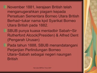 November 1881, kerajaan British telah
menganugerahkan piagam kepada
Persatuan Sementara Borneo Utara British
Berhad~tukar nama kpd Syarikat Borneo
Utara British pada 1882.
SBUB punya kuasa mentadbir Sabah~Sir
Rutherford Alcock(Presiden) & Alfred Dent
(Pengarah Urusan)
Pada tahun 1888, SBUB menandatangani
Perjanjian Perlindungan Borneo
Utara~Sabah sebagai negeri naungan
British

              Hak cipta SBPZon Timur 2007
 
