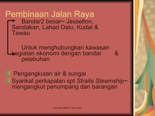 Pembinaan Jalan Raya
    Bandar2 besar~ Jesselton,
 Sandakan, Lahad Datu, Kudat &
 Tawau

    Untuk menghubungkan kawasan
 kegiatan ekonomi dengan bandar &
    pelabuhan

 Pengangkutan air & sungai
 Syarikat perkapalan spt Straits Steamship~
 mengangkut penumpang dan barangan


                Hak cipta SBPZon Timur 2007
 