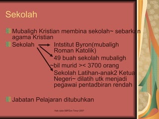 Sekolah
 Mubaligh Kristian membina sekolah~ sebarkan
 agama Kristian
 Sekolah        Intstitut Byron(mubaligh
                Roman Katolik)
                49 buah sekolah mubaligh
              ~bil murid >< 3700 orang
                Sekolah Latihan-anak2 Ketua
                Negeri~ dilatih utk menjadi
                pegawai pentadbiran rendah

 Jabatan Pelajaran ditubuhkan
               Hak cipta SBPZon Timur 2007
 