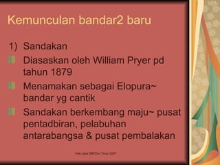 Kemunculan bandar2 baru

1) Sandakan
   Diasaskan oleh William Pryer pd
   tahun 1879
   Menamakan sebagai Elopura~
   bandar yg cantik
   Sandakan berkembang maju~ pusat
   pentadbiran, pelabuhan
   antarabangsa & pusat pembalakan
             Hak cipta SBPZon Timur 2007
 