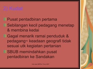 2) Kudat

 Pusat pentadbiran pertama
 Sebilangan kecil pedagang menetap
 & membina kedai
 Gagal menarik ramai penduduk &
 pedagang~ keadaan geografi tidak
 sesuai utk kegiatan pertanian
 SBUB memindahkan pusat
 pentadbiran ke Sandakan
             Hak cipta SBPZon Timur 2007
 