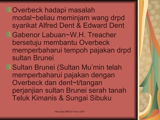 Overbeck hadapi masalah
modal~beliau meminjam wang drpd
syarikat Alfred Dent & Edward Dent
Gabenor Labuan~W.H. Treacher
bersetuju membantu Overbeck
memperbaharui tempoh pajakan drpd
sultan Brunei
Sultan Brunei (Sultan Mu’min telah
memperbaharui pajakan dengan
Overbeck dan dent~t/tangan
perjanjian sultan Brunei serah tanah
Teluk Kimanis & Sungai Sibuku
            Hak cipta SBPZon Timur 2007
 