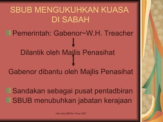 SBUB MENGUKUHKAN KUASA
        DI SABAH
 Pemerintah: Gabenor~W.H. Treacher

   Dilantik oleh Majlis Penasihat

Gabenor dibantu oleh Majlis Penasihat

 Sandakan sebagai pusat pentadbiran
 SBUB menubuhkan jabatan kerajaan
              Hak cipta SBPZon Timur 2007
 
