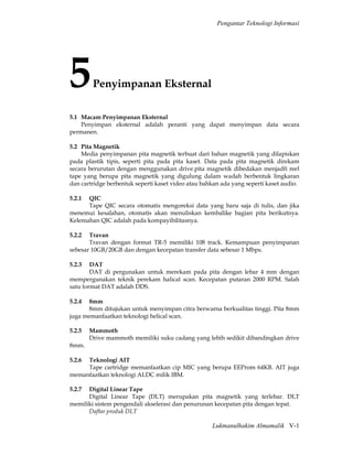 Pengantar Teknologi Informasi




5        Penyimpanan Eksternal

5.1 Macam Penyimpanan Eksternal
    Penyimpan eksternal adalah peranti yang dapat menyimpan data secara
permanen.

5.2 Pita Magnetik
    Media penyimpanan pita magnetik terbuat dari bahan magnetik yang dilapiskan
pada plastik tipis, seperti pita pada pita kaset. Data pada pita magnetik direkam
secara berurutan dengan menggunakan drive.pita magnetik dibedakan menjadfi reel
tape yang berupa pita magnetik yang digulung dalam wadah berbentuk lingkaran
dan cartridge berbentuk seperti kaset video atau bahkan ada yang seperti kaset audio.

5.2.1 QIC
      Tape QIC secara otomatis mengoreksi data yang baru saja di tulis, dan jika
menemui kesalahan, otomatis akan menuliskan kembalike bagian pita berikutnya.
Kelemahan QIC adalah pada kompayibilitasnya.

5.2.2  Travan
       Travan dengan format TR-5 memiliki 108 track. Kemampuan penyimpanan
sebesar 10GB/20GB dan dengan kecepatan transfer data sebesar 1 Mbps.

5.2.3   DAT
        DAT di pergunakan untuk merekam pada pita dengan lebar 4 mm dengan
mempergunakan teknik perekam halical scan. Kecepatan putaran 2000 RPM. Salah
satu format DAT adalah DDS.

5.2.4  8mm
       8mm ditujukan untuk menyimpan citra berwarna berkualitas tinggi. Pita 8mm
juga memanfaatkan teknologi helical scan.

5.2.5   Mammoth
        Drive mammoth memiliki suku cadang yang lebih sedikit dibandingkan drive
8mm.

5.2.6Teknologi AIT
     Tape cartridge memanfaatkan cip MIC yang berupa EEProm 64KB. AIT juga
memanfaatkan teknologi ALDC milik IBM.

5.2.7 Digital Linear Tape
      Digital Linear Tape (DLT) merupakan pita magnetik yang terlebar. DLT
memiliki sistem pengendali akselerasi dan penurunan kecepatan pita dengan tepat.
      Daftar produk DLT

                                                    Lukmanulhakim Almamalik V-1
 