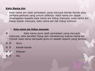 Kata Nama Am
    Kata nama am ialah perkataan yang merujuk benda-benda atau
    perkara-perkara yang umum sifatnya. Kata nama am dapat
    dibahagikan kepada kata nama am hidup manusia, kata nama am
    hidup bukan manusia, kata nama am tak hidup institusi.


     Kata nama am hidup manusia
               Kata nama jenis ialah perkataan yang merujuk
    manusia, iaitu bersifat hidup dan mendukung makna nama am.
    Contoh kata nama daripada jenis ini adalah seperti yang berikut:
 Ø      Guru
 Ø      Kanak-kanak
 Ø      Pelayan
 Ø      Ibu
 