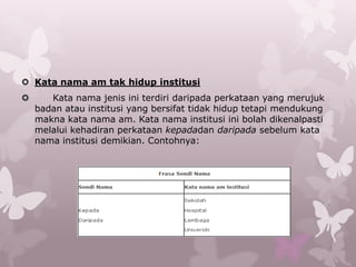  Kata nama am tak hidup institusi
      Kata nama jenis ini terdiri daripada perkataan yang merujuk
    badan atau institusi yang bersifat tidak hidup tetapi mendukung
    makna kata nama am. Kata nama institusi ini bolah dikenalpasti
    melalui kehadiran perkataan kepadadan daripada sebelum kata
    nama institusi demikian. Contohnya:
 