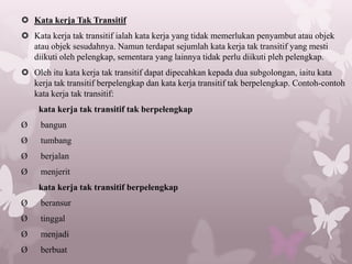  Kata kerja Tak Transitif
 Kata kerja tak transitif ialah kata kerja yang tidak memerlukan penyambut atau objek
  atau objek sesudahnya. Namun terdapat sejumlah kata kerja tak transitif yang mesti
  diikuti oleh pelengkap, sementara yang lainnya tidak perlu diikuti pleh pelengkap.
 Oleh itu kata kerja tak transitif dapat dipecahkan kepada dua subgolongan, iaitu kata
  kerja tak transitif berpelengkap dan kata kerja transitif tak berpelengkap. Contoh-contoh
  kata kerja tak transitif:
    kata kerja tak transitif tak berpelengkap
Ø    bangun
Ø    tumbang
Ø    berjalan
Ø    menjerit
    kata kerja tak transitif berpelengkap
Ø    beransur
Ø    tinggal
Ø    menjadi
Ø    berbuat
 