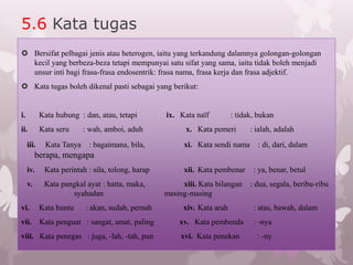 5.6 Kata tugas
 Bersifat pelbagai jenis atau heterogen, iaitu yang terkandung dalamnya golongan-golongan
  kecil yang berbeza-beza tetapi mempunyai satu sifat yang sama, iaitu tidak boleh menjadi
  unsur inti bagi frasa-frasa endosentrik: frasa nama, frasa kerja dan frasa adjektif.
 Kata tugas boleh dikenal pasti sebagai yang berikut:


i.          Kata hubung : dan, atau, tetapi        ix. Kata naïf         : tidak, bukan
ii.         Kata seru      : wah, amboi, aduh            x. Kata pemeri        : ialah, adalah
     iii.     Kata Tanya    : bagaimana, bila,           xi. Kata sendi nama     : di, dari, dalam
          berapa, mengapa
     iv.     Kata perintah : sila, tolong, harap         xii. Kata pembenar     : ya, benar, betul
     v.      Kata pangkal ayat : hatta, maka,           xiii. Kata bilangan    : dua, segala, beribu-ribu
                     syahadan                      masing-masing
vi.         Kata buntu     : akan, sudah, pernah        xiv. Kata arah          : atas, bawah, dalam
vii. Kata penguat : sangat, amat, paling               xv. Kata pembenda        : -nya
viii. Kata penegas : juga, -lah, -tah, pun              xvi. Kata penekan        : -ny
 
