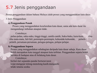 5.7 Jenis penggandaan
Proses penggandaan dalam bahasa Melayu ialah proses yang menggandakan kata dasar.
3 Jenis Penggandaan
  a) Penggandaan Penuh
      Proses yang menggandakan keseluruhan kata dasar, sama ada kata dasar itu
     mengandungi imbuhan ataupun tidak.
          Contohnya:
     pulau-pulau, suku-suku, tinggi-tinggi, cantik-cantik, buku-buku, kura-kura, tiba-
   tiba mata-mata, fail-fail, pemimpin-pemimpin, kehendak-kehendak, pelatih-
   pelatih, persatuan-persatuan, petugas-petugas, pelajar-pelajar.
  b) Penggandaan Separa
    Proses yang menggandakan sebahagian daripada kata dasar sahaja. Kata dasar
    boleh merupakan kata tunggal ataupun kata terbitan. Penggandaan separa boleh
    berlaku di hadapan atau di belakang kata dasar.
         Contohnya:
    berlari-lari sepandai-pandai berturut-turut
    kejar-mengejar tolong-menolong kasih-mengasihi
    lelaki tetamu sesiku
 