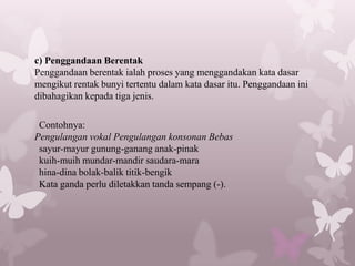 c) Penggandaan Berentak
Penggandaan berentak ialah proses yang menggandakan kata dasar
mengikut rentak bunyi tertentu dalam kata dasar itu. Penggandaan ini
dibahagikan kepada tiga jenis.

 Contohnya:
Pengulangan vokal Pengulangan konsonan Bebas
 sayur-mayur gunung-ganang anak-pinak
 kuih-muih mundar-mandir saudara-mara
 hina-dina bolak-balik titik-bengik
 Kata ganda perlu diletakkan tanda sempang (-).
 