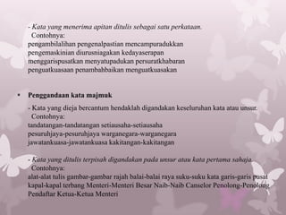 - Kata yang menerima apitan ditulis sebagai satu perkataan.
      Contohnya:
    pengambilalihan pengenalpastian mencampuradukkan
    pengemaskinian diurusniagakan kedayaserapan
    menggarispusatkan menyatupadukan persuratkhabaran
    penguatkuasaan penambahbaikan menguatkuasakan


   Penggandaan kata majmuk
    - Kata yang dieja bercantum hendaklah digandakan keseluruhan kata atau unsur.
      Contohnya:
    tandatangan-tandatangan setiausaha-setiausaha
    pesuruhjaya-pesuruhjaya warganegara-warganegara
    jawatankuasa-jawatankuasa kakitangan-kakitangan

    - Kata yang ditulis terpisah digandakan pada unsur atau kata pertama sahaja.
      Contohnya:
    alat-alat tulis gambar-gambar rajah balai-balai raya suku-suku kata garis-garis pusat
    kapal-kapal terbang Menteri-Menteri Besar Naib-Naib Canselor Penolong-Penolong
    Pendaftar Ketua-Ketua Menteri
 