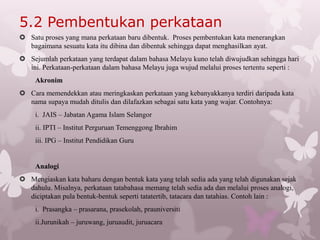 5.2 Pembentukan perkataan
 Satu proses yang mana perkataan baru dibentuk. Proses pembentukan kata menerangkan
  bagaimana sesuatu kata itu dibina dan dibentuk sehingga dapat menghasilkan ayat.
 Sejumlah perkataan yang terdapat dalam bahasa Melayu kuno telah diwujudkan sehingga hari
  ini. Perkataan-perkataan dalam bahasa Melayu juga wujud melalui proses tertentu seperti :
     Akronim
 Cara memendekkan atau meringkaskan perkataan yang kebanyakkanya terdiri daripada kata
  nama supaya mudah ditulis dan dilafazkan sebagai satu kata yang wajar. Contohnya:
     i. JAIS – Jabatan Agama Islam Selangor
     ii. IPTI – Institut Perguruan Temenggong Ibrahim
     iii. IPG – Institut Pendidikan Guru


     Analogi
 Mengiaskan kata baharu dengan bentuk kata yang telah sedia ada yang telah digunakan sejak
  dahulu. Misalnya, perkataan tatabahasa memang telah sedia ada dan melalui proses analogi,
  diciptakan pula bentuk-bentuk seperti tatatertib, tatacara dan tatahias. Contoh lain :
     i. Prasangka – prasarana, prasekolah, prauniversiti
     ii.Jurunikah – juruwang, juruaudit, juruacara
 
