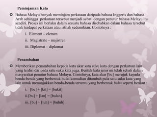 Peminjaman Kata
 Bahasa Melayu banyak meminjam perkataan daripada bahasa Inggeris dan bahasa
  Arab sehingga perkataan tersebut menjadi sebati dengan penutur bahasa Melayu itu
  sendiri. Proses ini berlaku dalam sesuatu bahasa disebabkan dalam bahasa tersebut
  tidak terdapat perkataan atau istilah sedemikian. Contohnya :
         i. Element – elemen
         ii. Magistrate – majistret
         iii. Diplomat – diplomat


    Penambahan
 Memberikan penambahan kepada kata akar satu suku kata dengan perkataan lain
  yang terdiri daripada satu suku kata juga. Bentuk kata jenis ini telah sebati dalam
  masyarakat penutur bahasa Melayu. Contohnya, kata akar [bu] merujuk kepada
  benda-benda yang berbentuk bulat kemudian ditambah pula satu suku kata yang
  lain untuk menunjukkan benda-benda tertentu yang berbentuk bulat seperti berikut :
         i. [bu] + [kit] = [bukit]
         ii.[bu] + [lan[ = [bulan]
         iii. [bu] + [luh] = [buluh]
 