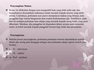 Penyempitan Makna
 Proses ini dilakukan dengan cara mengambil kata yang telah sedia ada, dan
  kemudiannya disempitkan maknanya untuk merujuk kepada sesuatu yang lebih
  umum. Contohnya, perkataan tuan puteri mempunyai makna yang khusus, iaitu
  panggilan bagi wanita bangsawan atau wanita berketurunan raja. Sebaliknya, pada
  hari ini terdapat perkataan tuan sahaja yang merujuk kepada orang lelaki yang patut
  dihormati. Malahan, jika panggilan ini digunakan dalam urusan surat-menyurat
  rasmi, ia boleh merujuk kepada panggilan hormat bagi lelaki dan perempuan.


    Penyingkatan
 Melalui proses penyingkatan, perkataan-perkataan tertentu dipendekkan apabila
  ditulis dan sering pula dianggap sebagai satu perkataan sahaja seperti contoh yang
  berikut :
 i. Tv – televisyen
 ii. Dr. – doktor
 iii. Prof – profesor
 