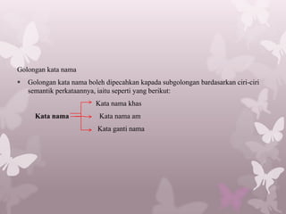 Golongan kata nama
   Golongan kata nama boleh dipecahkan kapada subgolongan bardasarkan ciri-ciri
    semantik perkataannya, iaitu seperti yang berikut:
                          Kata nama khas
      Kata nama            Kata nama am
                          Kata ganti nama
 
