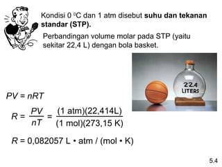 Kondisi 0 0C dan 1 atm disebut suhu dan tekanan
        standar (STP).
         Perbandingan volume molar pada STP (yaitu
         sekitar 22,4 L) dengan bola basket.




PV = nRT
    PV   (1 atm)(22,414L)
 R=    =
    nT   (1 mol)(273,15 K)

 R = 0,082057 L • atm / (mol • K)

                                                          5.4
 