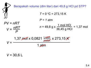 Berapakah volume (dlm liter) dari 49,8 g HCl pd STP?

                        T = 0 0C = 273,15 K

                        P = 1 atm
PV = nRT                              1 mol HCl
     nRT                n = 49,8 g x             = 1,37 mol
 V=                                  36,45 g HCl
      P
                           L•atm
      1,37 mol x 0,0821    mol•K
                                   x 273,15 K
 V=
                      1 atm

 V = 30,6 L

                                                         5.4
 