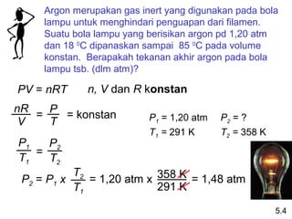 Argon merupakan gas inert yang digunakan pada bola
     lampu untuk menghindari penguapan dari filamen.
     Suatu bola lampu yang berisikan argon pd 1,20 atm
     dan 18 0C dipanaskan sampai 85 0C pada volume
     konstan. Berapakah tekanan akhir argon pada bola
     lampu tsb. (dlm atm)?

PV = nRT      n, V dan R konstan
nR
   = P = konstan           P1 = 1,20 atm   P2 = ?
 V   T
                           T1 = 291 K      T2 = 358 K
P1   P2
   =
T1   T2
           T2
 P2 = P1 x    = 1,20 atm x 358 K = 1,48 atm
           T1              291 K

                                                        5.4
 